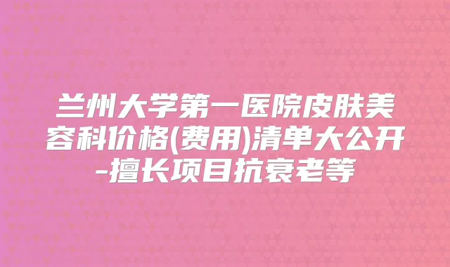 兰州大学第一医院皮肤美容科价格(费用)清单大公开-擅长项目抗衰老等