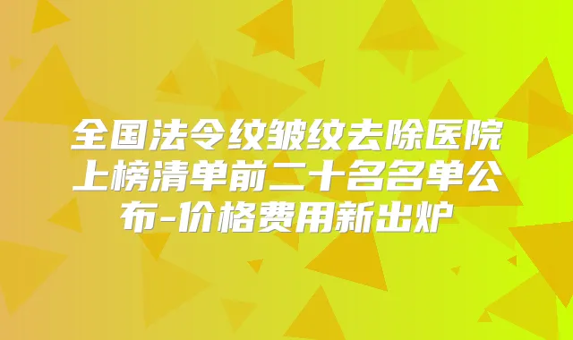 全国法令纹皱纹去除医院上榜清单前二十名名单公布-价格费用新出炉