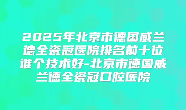 2025年北京市德国威兰德全瓷冠医院排名前十位谁个技术好-北京市德国威兰德全瓷冠口腔医院