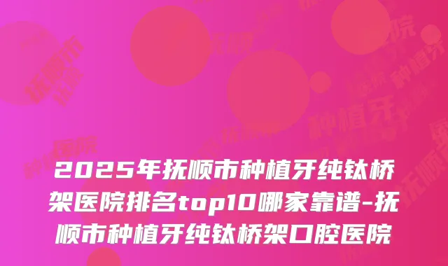 2025年抚顺市种植牙纯钛桥架医院排名top10哪家靠谱-抚顺市种植牙纯钛桥架口腔医院