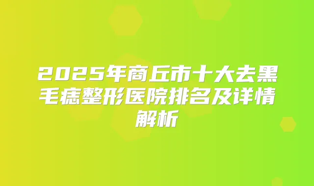 2025年商丘市十大去黑毛痣整形医院排名及详情解析