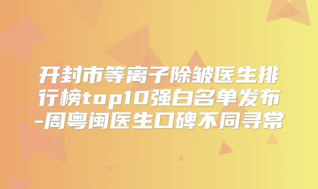 开封市等离子除皱医生排行榜top10强白名单发布-周粤闽医生口碑不同寻常