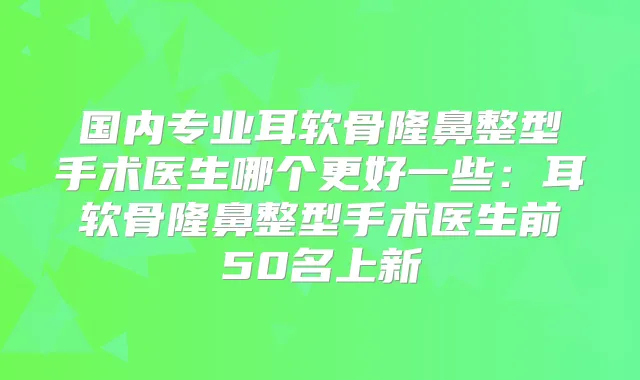 国内专业耳软骨隆鼻整型手术医生哪个更好一些：耳软骨隆鼻整型手术医生前50名上新