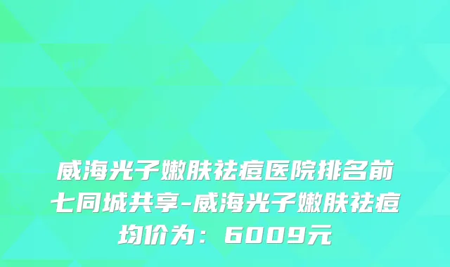 威海光子嫩肤祛痘医院排名前七同城共享-威海光子嫩肤祛痘均价为：6009元