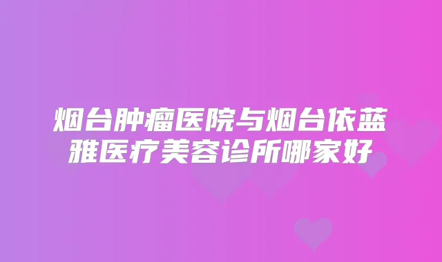 烟台肿瘤医院与烟台依蓝雅医疗美容诊所哪家好
