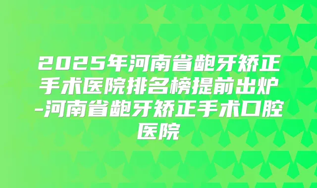 2025年河南省龅牙矫正手术医院排名榜提前出炉-河南省龅牙矫正手术口腔医院
