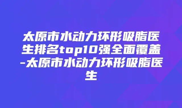 太原市水动力环形吸脂医生排名top10强全面覆盖-太原市水动力环形吸脂医生