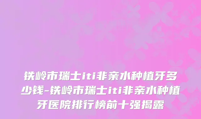 铁岭市瑞士iti非亲水种植牙多少钱-铁岭市瑞士iti非亲水种植牙医院排行榜前十强揭露