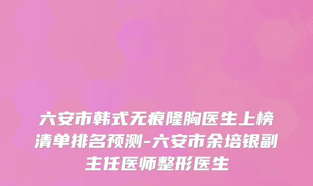 六安市韩式无痕隆胸医生上榜清单排名预测-六安市余培银副主任医师整形医生