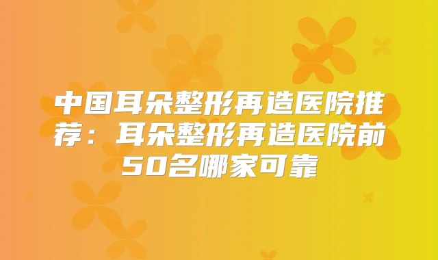 中国耳朵整形再造医院推荐：耳朵整形再造医院前50名哪家可靠