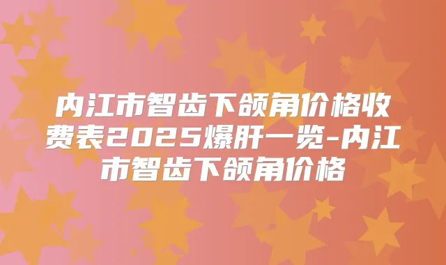 内江市智齿下颌角价格收费表2025爆肝一览-内江市智齿下颌角价格