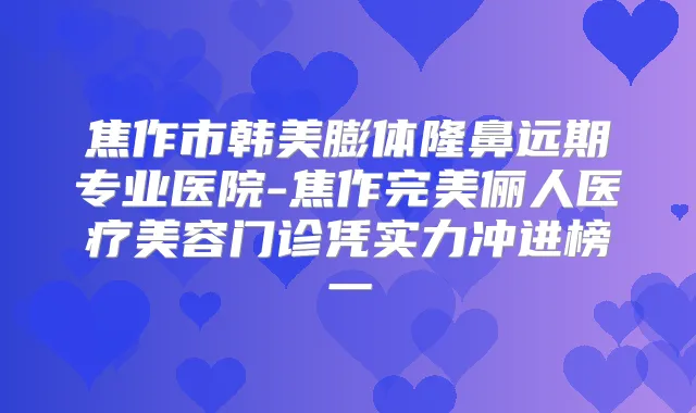 焦作市韩美膨体隆鼻远期专业医院-焦作俪人医疗美容门诊凭实力冲进榜一
