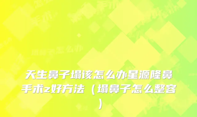 天生鼻子塌该怎么办星源隆鼻手术z好方法（塌鼻子怎么整容）