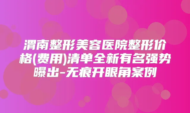 渭南整形美容医院整形价格(费用)清单全新有名强势曝出-无痕开眼角案例