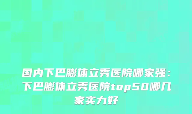 国内下巴膨体立秀医院哪家强：下巴膨体立秀医院top50哪几家实力好