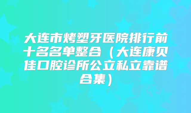 大连市烤塑牙医院排行前十名名单整合（大连康贝佳口腔诊所公立私立靠谱合集）