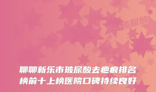 聊聊新乐市玻尿酸去疤痕排名榜前十上榜医院口碑持续良好