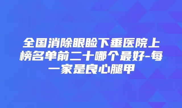 全国消除眼睑下垂医院上榜名单前二十哪个好-每一家是良心腿甲