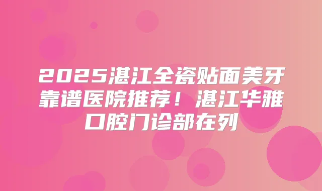 2025湛江全瓷贴面美牙靠谱医院推荐！湛江华雅口腔门诊部在列