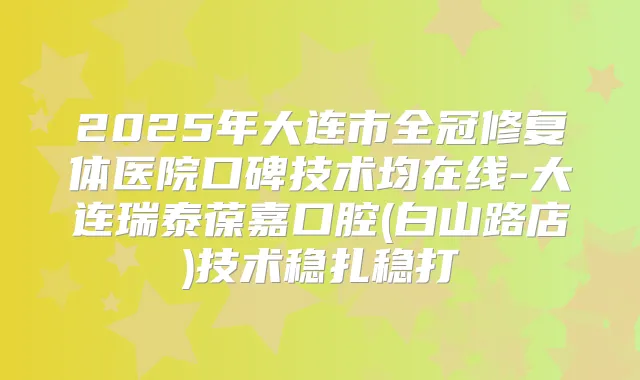 2025年大连市全冠修复体医院口碑技术均在线-大连瑞泰葆嘉口腔(白山路店)技术稳扎稳打