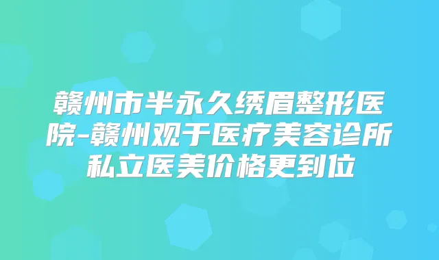 赣州市半永久绣眉整形医院-赣州观于医疗美容诊所私立医美价格更到位