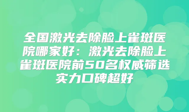 全国激光去除脸上雀斑医院哪家好：激光去除脸上雀斑医院前50名筛选实力口碑超好