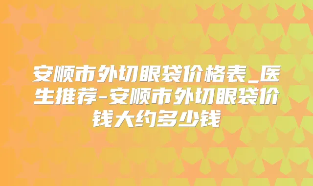 安顺市外切眼袋价格表_医生推荐-安顺市外切眼袋价钱大约多少钱