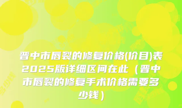 晋中市唇裂的修复价格(价目)表2025版详细区间在此（晋中市唇裂的修复手术价格需要多少钱）