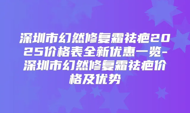 深圳市幻然修复霜祛疤2025价格表全新优惠一览-深圳市幻然修复霜祛疤价格及优势
