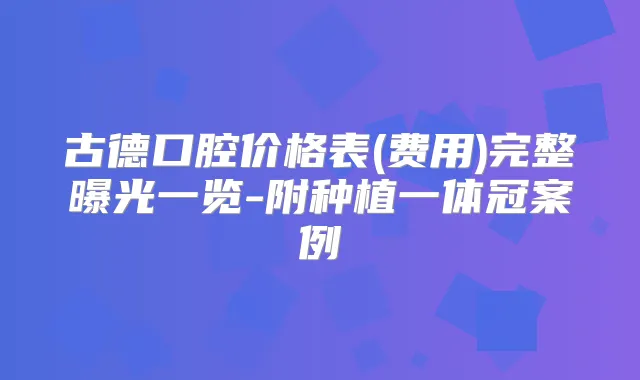 古德口腔价格表(费用)完整曝光一览-附种植一体冠案例