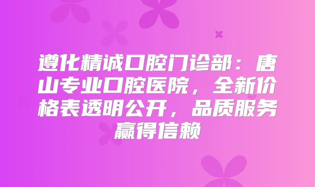 遵化精诚口腔门诊部：唐山专业口腔医院，全新价格表透明公开，品质服务赢得信赖