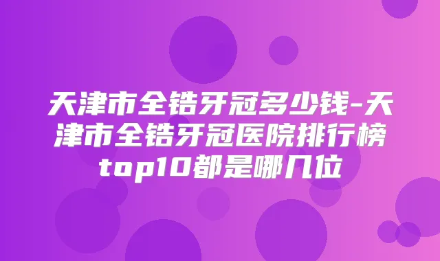 天津市全锆牙冠多少钱-天津市全锆牙冠医院排行榜top10都是哪几位