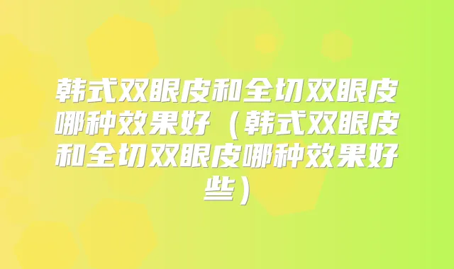 韩式双眼皮和全切双眼皮哪种效果好(韩式双眼皮和全切双眼皮哪种效果好些)