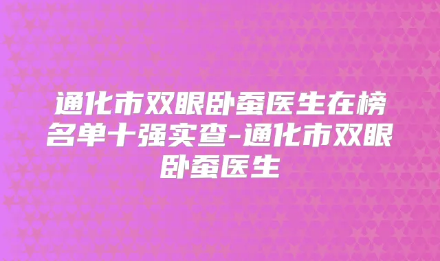 通化市双眼卧蚕医生在榜名单十强实查-通化市双眼卧蚕医生