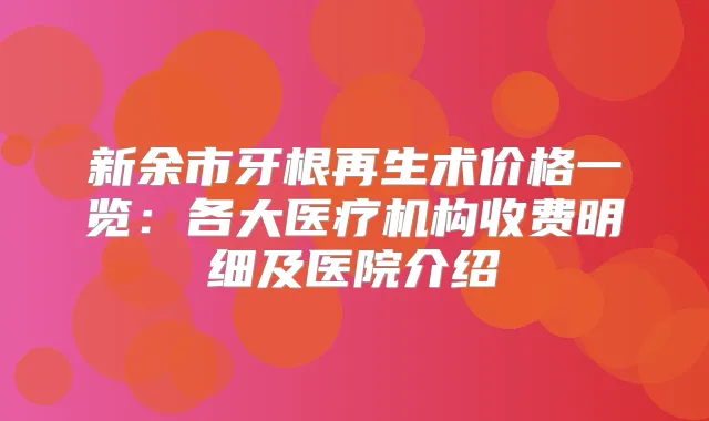 新余市牙根再生术价格一览：各大医疗机构收费明细及医院介绍
