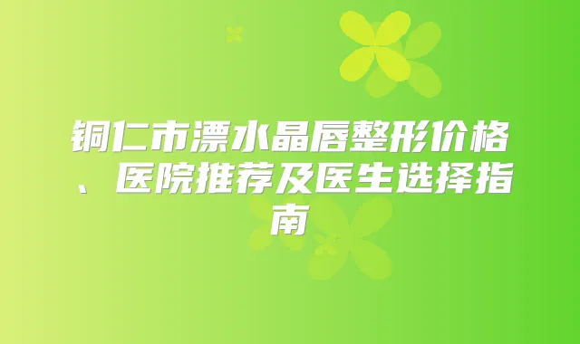 铜仁市漂水晶唇整形价格、医院推荐及医生选择指南