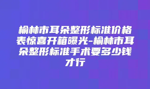 榆林市耳朵整形标准价格表惊喜开箱曝光-榆林市耳朵整形标准手术要多少钱才行