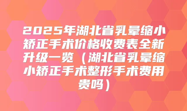 2025年湖北省乳晕缩小矫正手术价格收费表全新升级一览（湖北省乳晕缩小矫正手术整形手术费用贵吗）