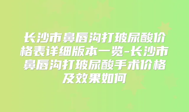 长沙市鼻唇沟打玻尿酸价格表详细版本一览-长沙市鼻唇沟打玻尿酸手术价格及效果如何