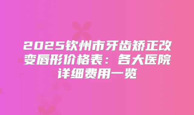 2025钦州市牙齿矫正改变唇形价格表：各大医院详细费用一览