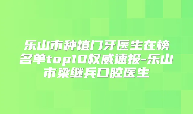 乐山市种植门牙医生在榜名单top10速报-乐山市梁继兵口腔医生