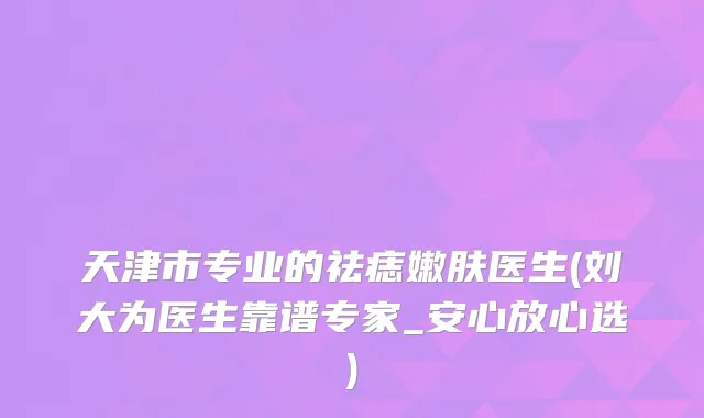 天津市专业的祛痣嫩肤医生(刘大为医生靠谱专家_安心放心选)