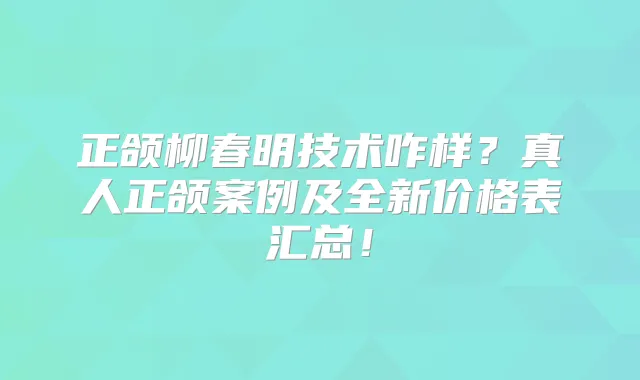 正颌柳春明技术咋样？真人正颌案例及全新价格表汇总！