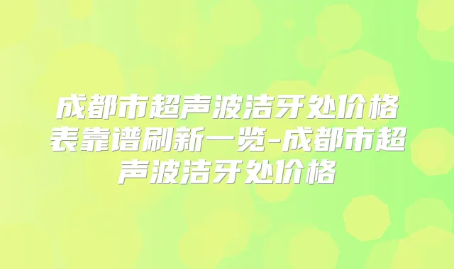 成都市超声波洁牙处价格表靠谱刷新一览-成都市超声波洁牙处价格