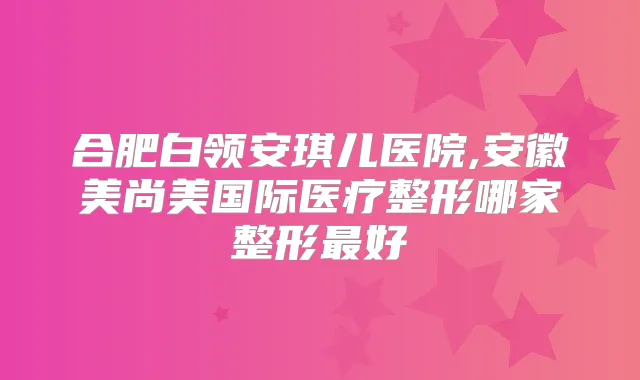 合肥白领安琪儿医院,安徽美尚美国际医疗整形哪家整形好