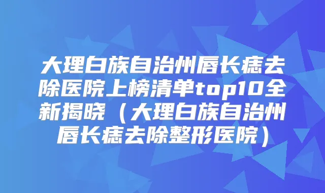 大理白族自治州唇长痣去除医院上榜清单top10全新揭晓（大理白族自治州唇长痣去除整形医院）