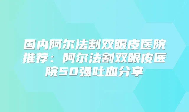 国内阿尔法割双眼皮医院推荐：阿尔法割双眼皮医院50强吐血分享
