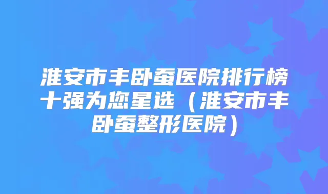 淮安市丰卧蚕医院排行榜十强为您星选（淮安市丰卧蚕整形医院）