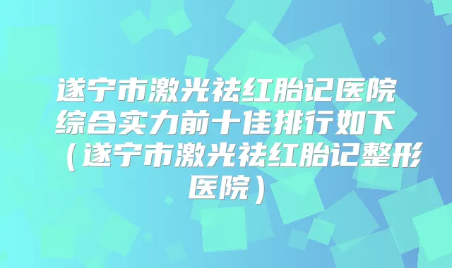 遂宁市激光祛红胎记医院综合实力前十佳排行如下（遂宁市激光祛红胎记整形医院）