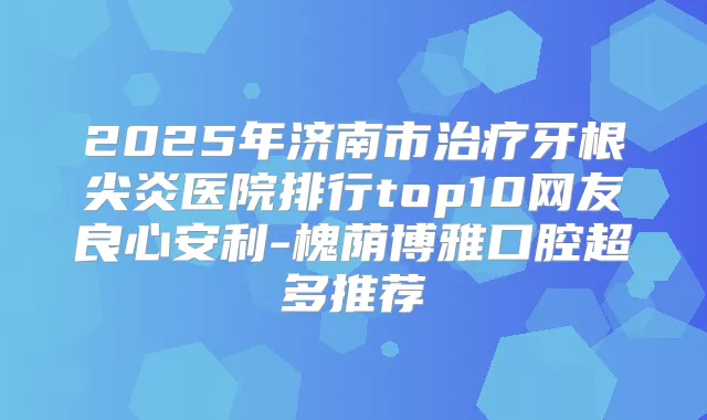 2025年济南市牙根尖炎医院排行top10网友良心安利-槐荫博雅口腔超多推荐